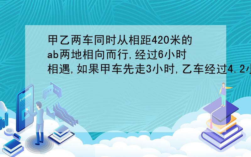 甲乙两车同时从相距420米的ab两地相向而行,经过6小时相遇,如果甲车先走3小时,乙车经过4.2小时与甲车相遇