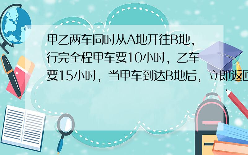 甲乙两车同时从A地开往B地，行完全程甲车要10小时，乙车要15小时，当甲车到达B地后，立即返回在距B地72千米处与乙车相