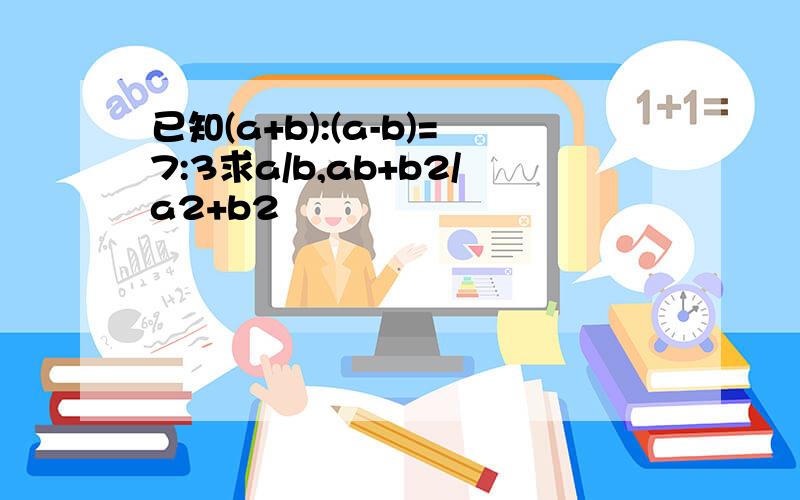 已知(a+b):(a-b)=7:3求a/b,ab+b2/a2+b2