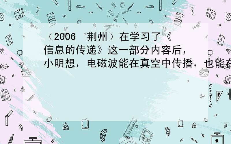 （2006•荆州）在学习了《信息的传递》这一部分内容后，小明想，电磁波能在真空中传播，也能在介质空气中传播，于是他大胆提