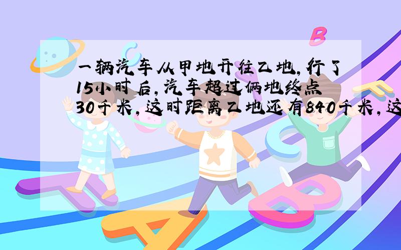 一辆汽车从甲地开往乙地,行了15小时后,汽车超过俩地终点30千米,这时距离乙地还有840千米,这