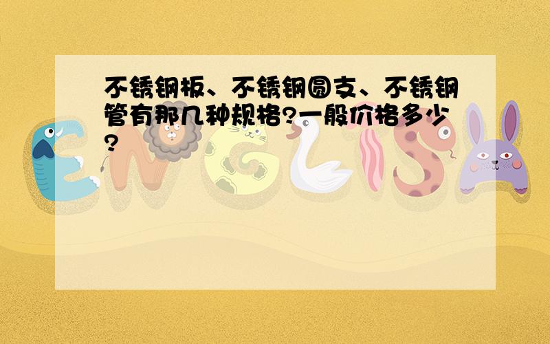 不锈钢板、不锈钢圆支、不锈钢管有那几种规格?一般价格多少?