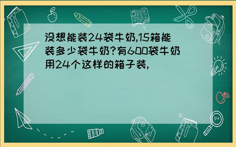 没想能装24袋牛奶,15箱能装多少袋牛奶?有600袋牛奶用24个这样的箱子装,