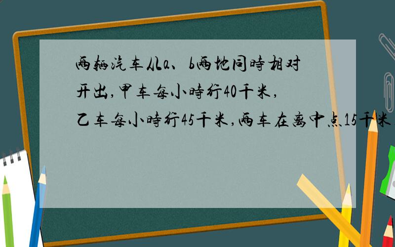 两辆汽车从a、b两地同时相对开出,甲车每小时行40千米,乙车每小时行45千米,两车在离中点15千米处相遇.