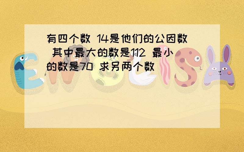 有四个数 14是他们的公因数 其中最大的数是112 最小的数是70 求另两个数