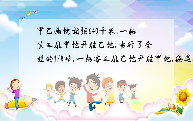 甲乙两地相距640千米,一辆货车从甲地开往乙地,当行了全程的1/8时,一辆客车从乙地开往甲地,经过5小时两车相遇.已知客