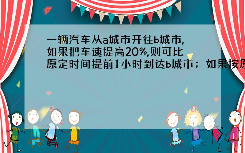 一辆汽车从a城市开往b城市,如果把车速提高20%,则可比原定时间提前1小时到达b城市；如果按原来速度先行驶100千米后,