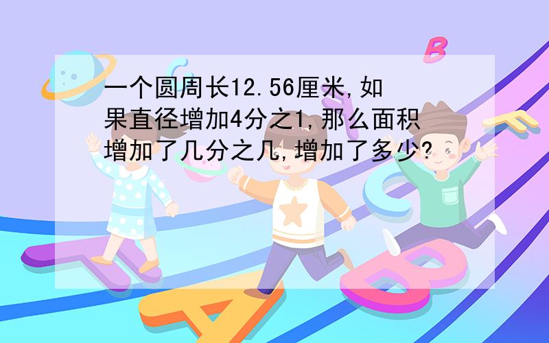 一个圆周长12.56厘米,如果直径增加4分之1,那么面积增加了几分之几,增加了多少?