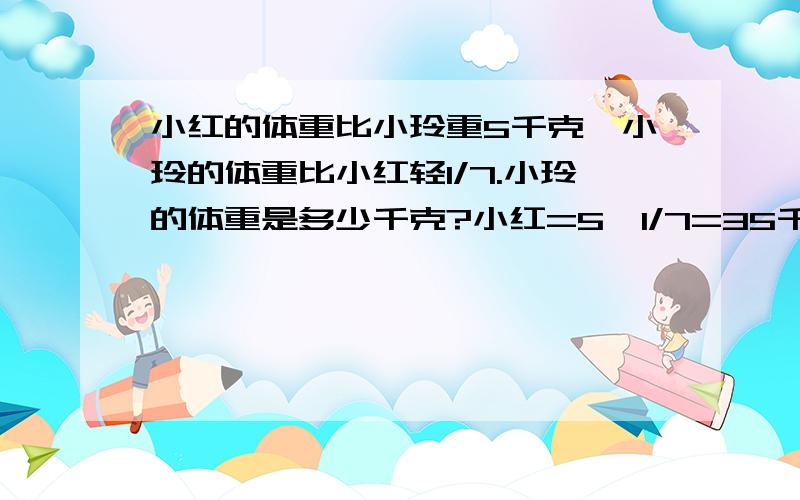 小红的体重比小玲重5千克,小玲的体重比小红轻1/7.小玲的体重是多少千克?小红=5÷1/7=35千克 小玲=35-5=3