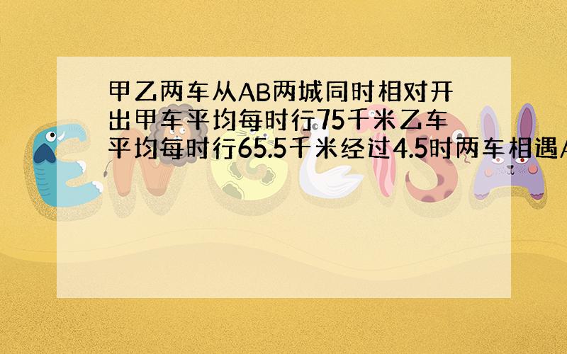 甲乙两车从AB两城同时相对开出甲车平均每时行75千米乙车平均每时行65.5千米经过4.5时两车相遇AB城相距多少