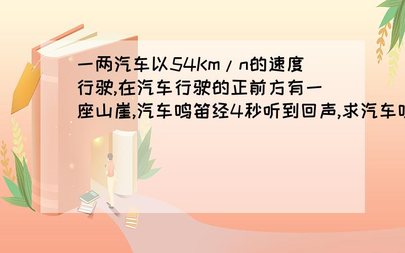 一两汽车以54Km/n的速度行驶,在汽车行驶的正前方有一座山崖,汽车鸣笛经4秒听到回声,求汽车鸣笛时离山崖多远（v声＝3