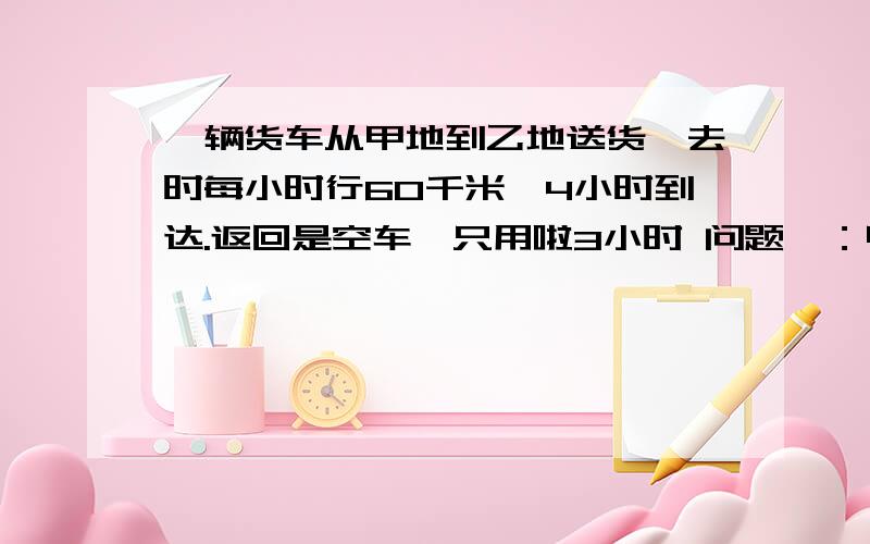 一辆货车从甲地到乙地送货,去时每小时行60千米,4小时到达.返回是空车,只用啦3小时 问题一：甲、乙两地