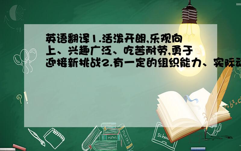 英语翻译1.活泼开朗,乐观向上、兴趣广泛、吃苦耐劳,勇于迎接新挑战2.有一定的组织能力、实际动手能力和团对协作精神;3.