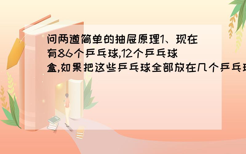 问两道简单的抽屉原理1、现在有86个乒乓球,12个乒乓球盒,如果把这些乒乓球全部放在几个乒乓球盒,每个盒子里最多放8个乒