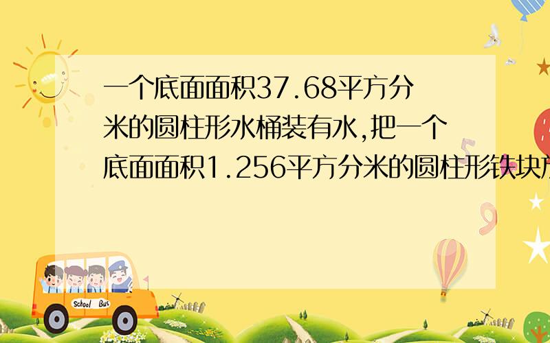 一个底面面积37.68平方分米的圆柱形水桶装有水,把一个底面面积1.256平方分米的圆柱形铁块放入水中,水面升高3厘米,