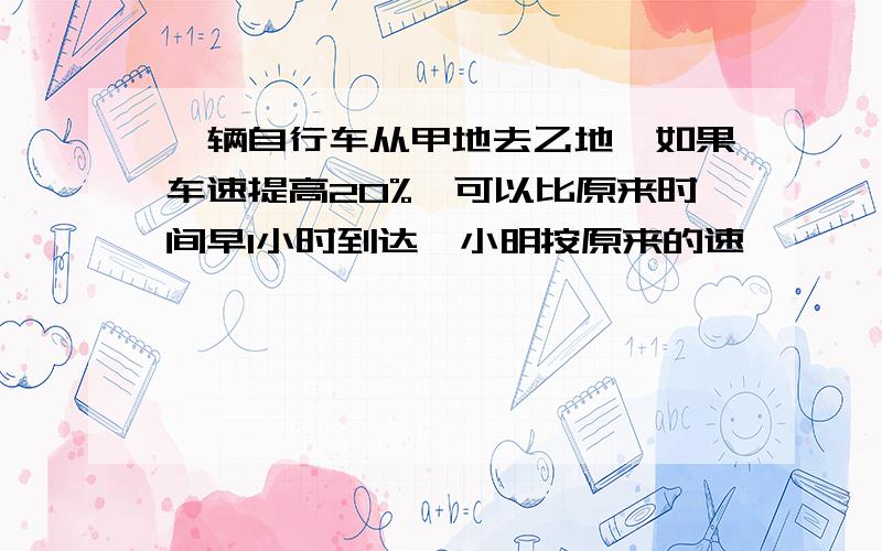 一辆自行车从甲地去乙地,如果车速提高20%,可以比原来时间早1小时到达,小明按原来的速