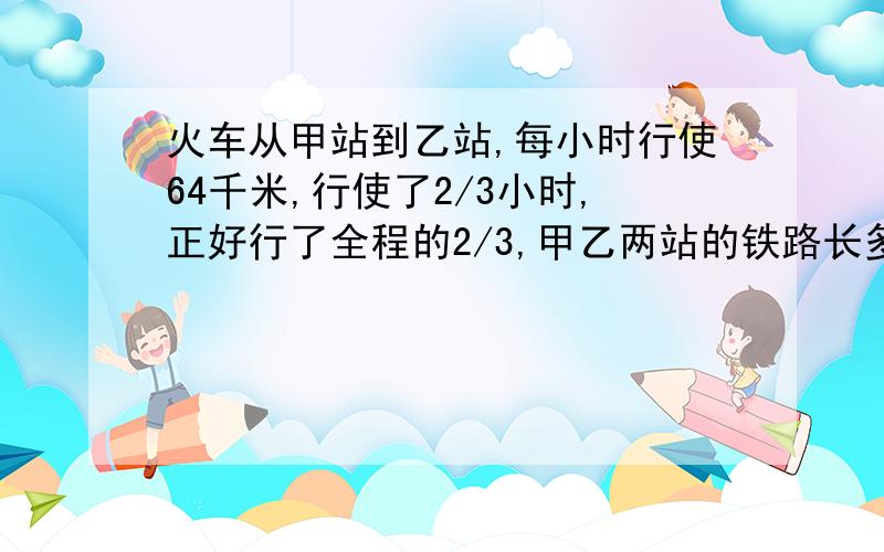 火车从甲站到乙站,每小时行使64千米,行使了2/3小时,正好行了全程的2/3,甲乙两站的铁路长多少千米?