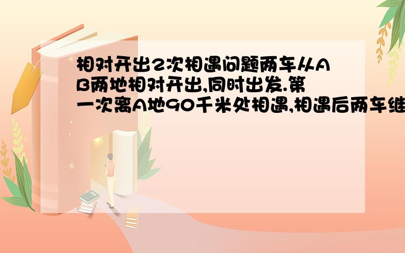 相对开出2次相遇问题两车从AB两地相对开出,同时出发.第一次离A地90千米处相遇,相遇后两车继续以原来的速度前进,到达目