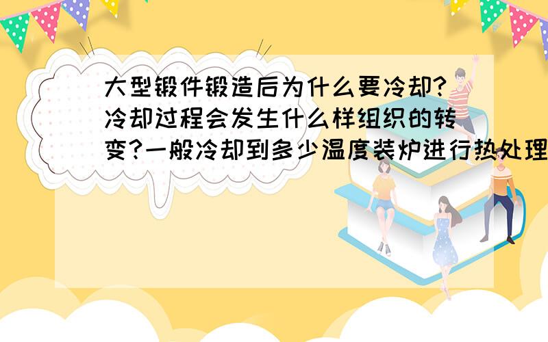 大型锻件锻造后为什么要冷却?冷却过程会发生什么样组织的转变?一般冷却到多少温度装炉进行热处理?