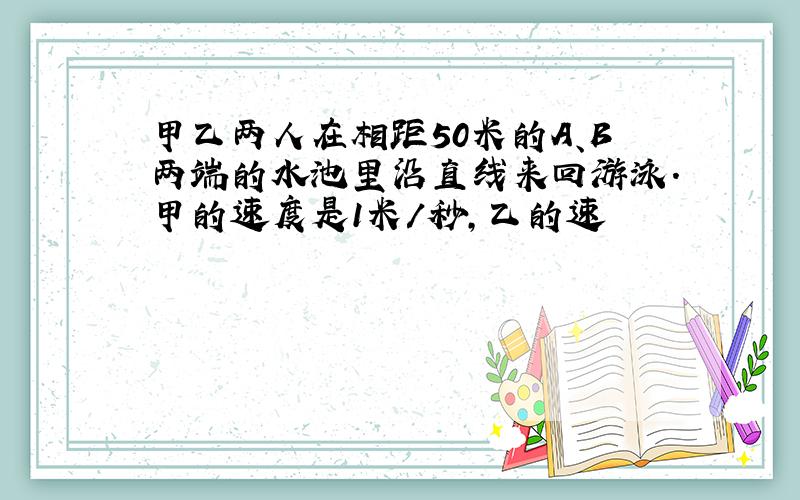 甲乙两人在相距50米的A、B两端的水池里沿直线来回游泳.甲的速度是1米/秒,乙的速