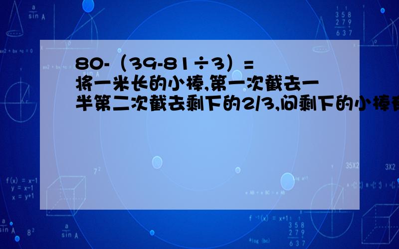 80-（39-81÷3）= 将一米长的小棒,第一次截去一半第二次截去剩下的2/3,问剩下的小棒有多长?