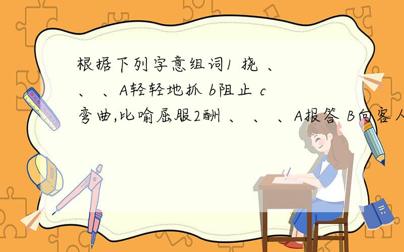 根据下列字意组词1 挠 、 、 、A轻轻地抓 b阻止 c弯曲,比喻屈服2酬 、 、 、A报答 B向客人敬酒 C交际往来