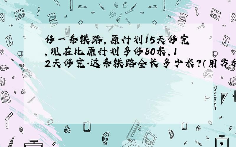 修一条铁路,原计划15天修完,现在比原计划多修80米,12天修完.这条铁路全长多少米?（用方程解）