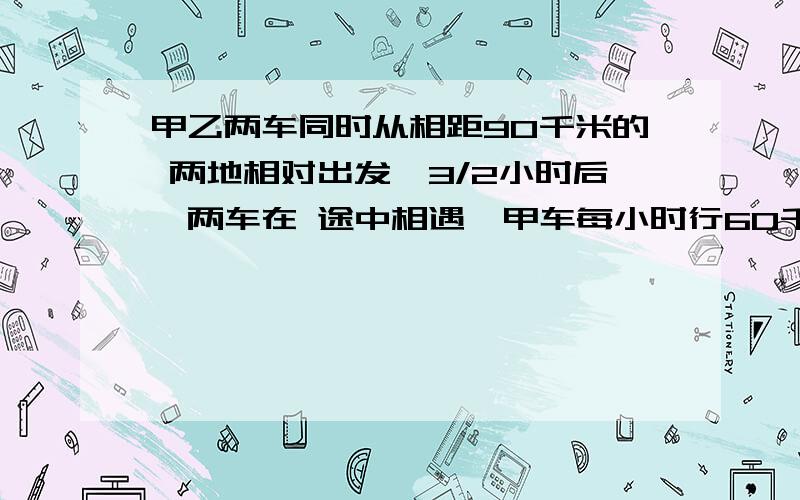 甲乙两车同时从相距90千米的 两地相对出发,3/2小时后,两车在 途中相遇,甲车每小时行60千米,乙车每小时