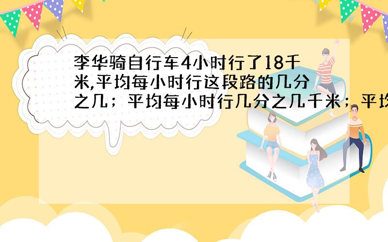 李华骑自行车4小时行了18千米,平均每小时行这段路的几分之几；平均每小时行几分之几千米；平均每千米用几分之几小时?