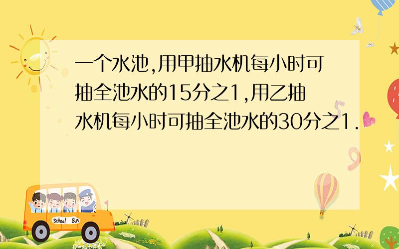 一个水池,用甲抽水机每小时可抽全池水的15分之1,用乙抽水机每小时可抽全池水的30分之1.