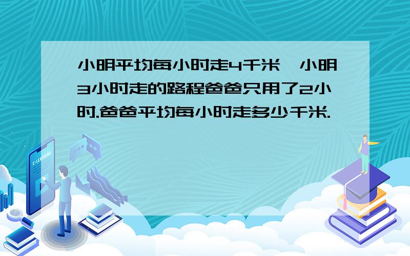 小明平均每小时走4千米,小明3小时走的路程爸爸只用了2小时.爸爸平均每小时走多少千米.