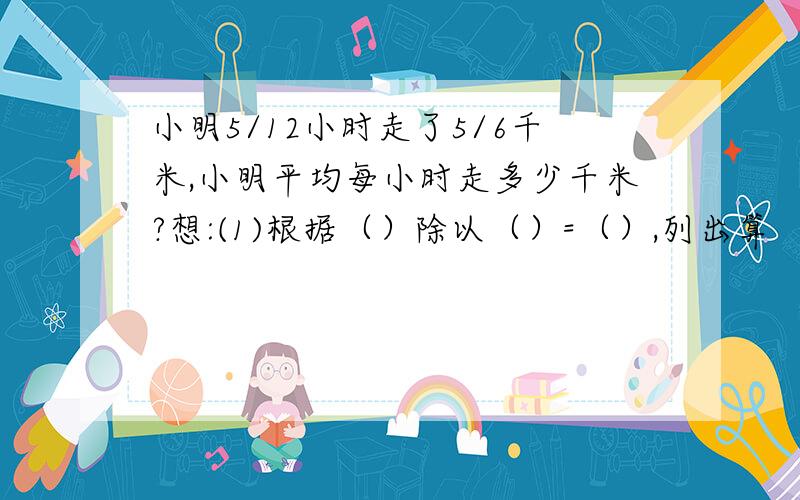 小明5/12小时走了5/6千米,小明平均每小时走多少千米?想:(1)根据（）除以（）=（）,列出算