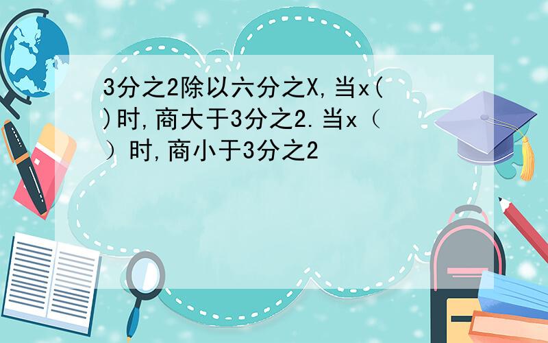 3分之2除以六分之X,当x()时,商大于3分之2.当x（）时,商小于3分之2