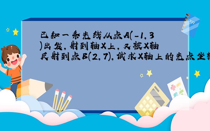 已知一条光线从点A(-1,3)出发,射到轴X上,又被X轴反射到点B(2,7),试求X轴上的光点坐标