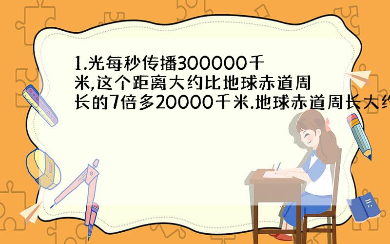 1.光每秒传播300000千米,这个距离大约比地球赤道周长的7倍多20000千米.地球赤道周长大约多少千米?