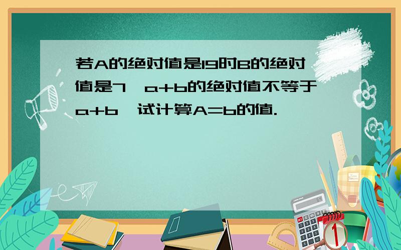 若A的绝对值是19时B的绝对值是7,a+b的绝对值不等于a+b,试计算A=b的值.