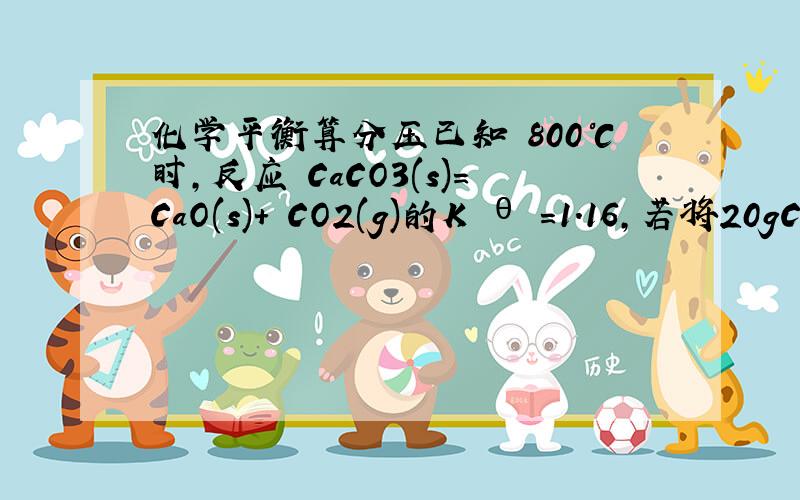 化学平衡算分压已知 800℃时,反应 CaCO3(s)=CaO(s)+ CO2(g)的K θ =1.16,若将20gCa