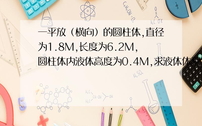 一平放（横向）的圆柱体,直径为1.8M,长度为6.2M,圆柱体内液体高度为0.4M,求液体体积,最好有计算公式,和过程及