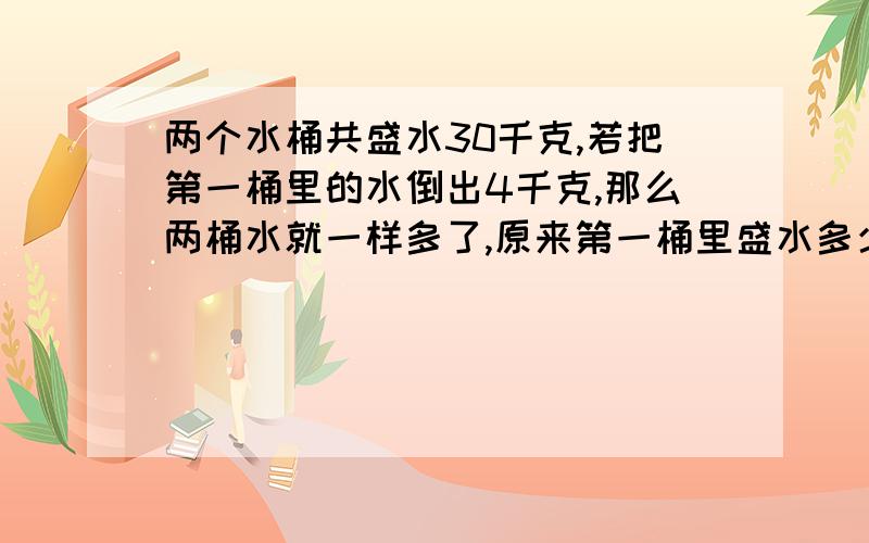 两个水桶共盛水30千克,若把第一桶里的水倒出4千克,那么两桶水就一样多了,原来第一桶里盛水多少千克?