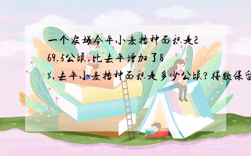 一个农场今年小麦播种面积是269.5公顷,比去年增加了8%,去年小麦播种面积是多少公顷?得数保留一位小数