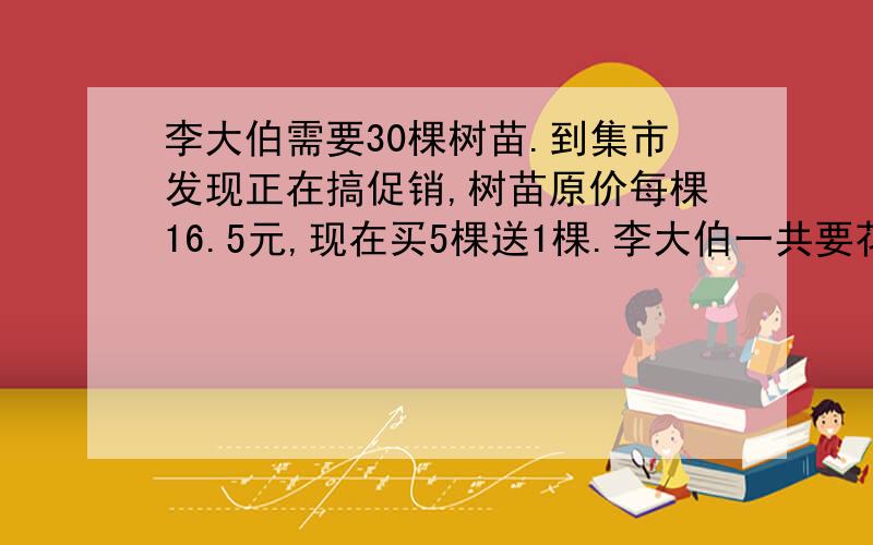 李大伯需要30棵树苗.到集市发现正在搞促销,树苗原价每棵16.5元,现在买5棵送1棵.李大伯一共要花多少钱