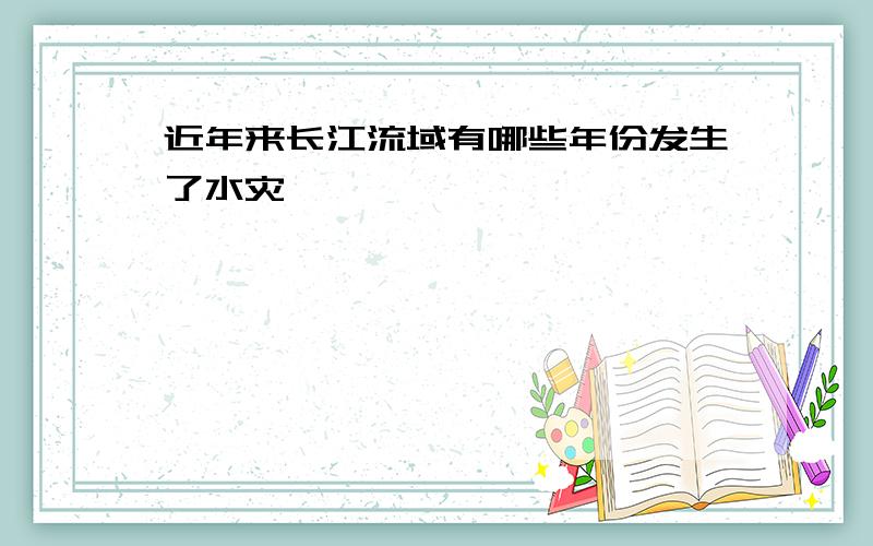 近年来长江流域有哪些年份发生了水灾