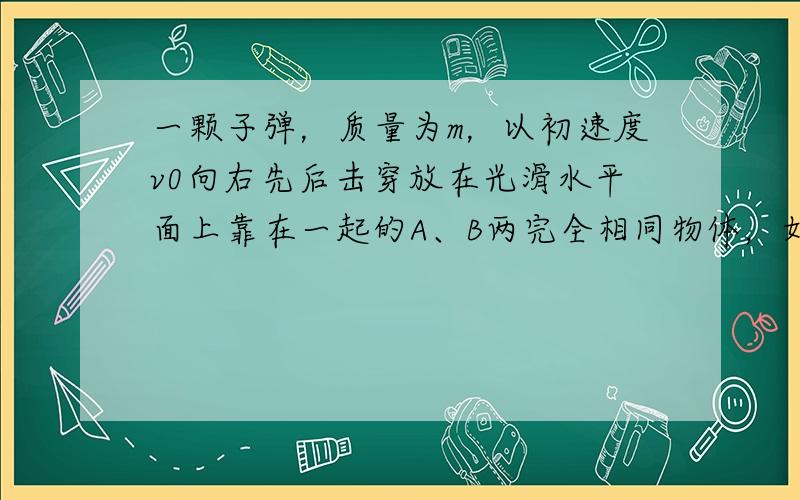 一颗子弹，质量为m，以初速度v0向右先后击穿放在光滑水平面上靠在一起的A、B两完全相同物体，如图所示，A、B质量均为M，