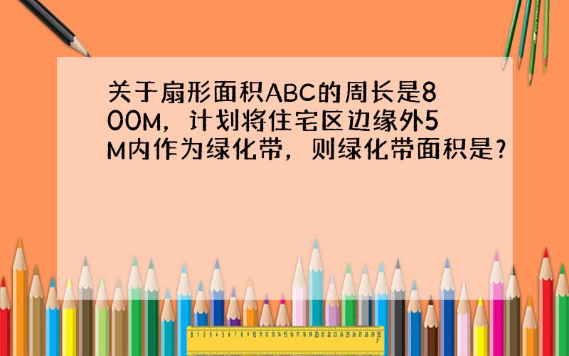 关于扇形面积ABC的周长是800M，计划将住宅区边缘外5M内作为绿化带，则绿化带面积是？