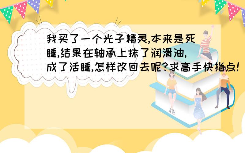 我买了一个光子精灵,本来是死睡,结果在轴承上抹了润滑油,成了活睡,怎样改回去呢?求高手快指点!