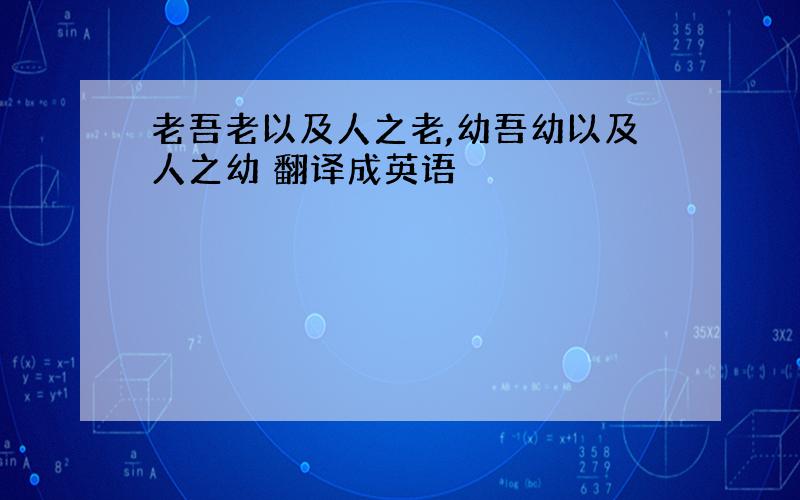 老吾老以及人之老,幼吾幼以及人之幼 翻译成英语