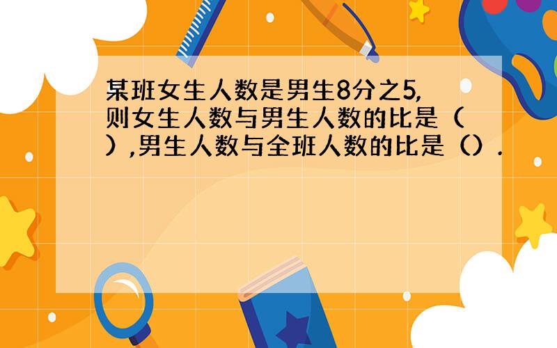 某班女生人数是男生8分之5,则女生人数与男生人数的比是（）,男生人数与全班人数的比是（）.