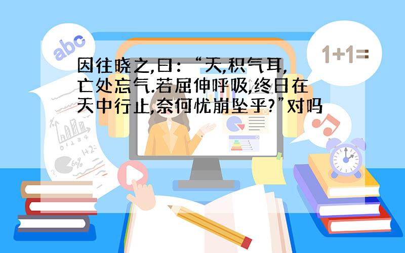 因往晓之,曰：“天,积气耳,亡处忘气.若屈伸呼吸,终日在天中行止,奈何忧崩坠乎?”对吗