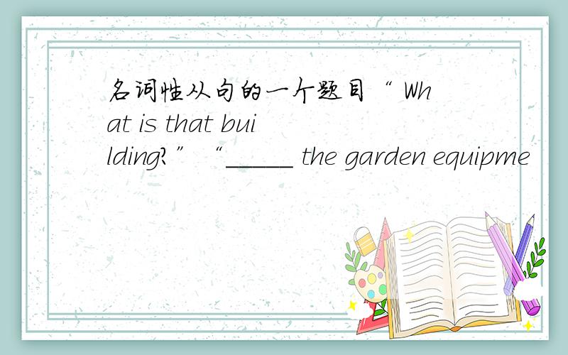 名词性从句的一个题目“ What is that building?”“_____ the garden equipme