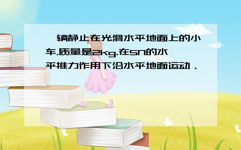 一辆静止在光滑水平地面上的小车，质量是2kg，在5N的水平推力作用下沿水平地面运动．